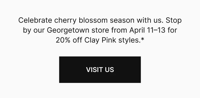 Stop by our Georgetown store from April 11–13 for 20% off Clay Pink styles.*  VISIT US
