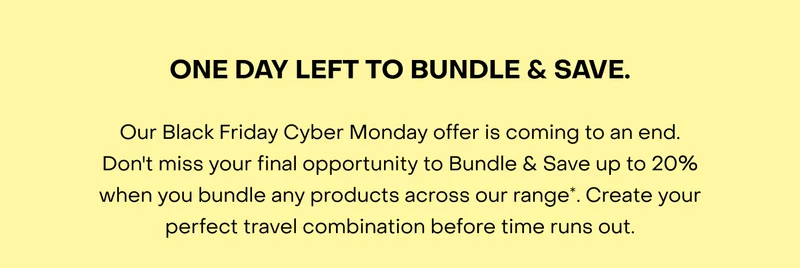 Our Black Friday Cyber Monday offer is coming to an end. Don't miss your final opportunity to Bundle & Save up to $200 when you bundle any products across our range*. Create your perfect travel combination before time runs out.