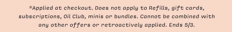 *Applied at checkout. Does not apply to Refills, gift cards, subscriptions, Oil Club, minis or bundles. Cannot be combined with  any other offers or retroactively applied. Ends 5/3.