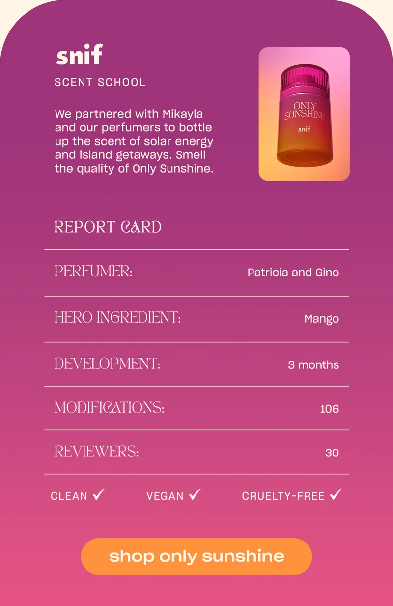 We partnered with Mikayla and our perfumers to bottle up the scent of solar energy and island getaways. Smell the quality of Only Sunshine. Perfumer: Patricia and Gino Hero Ingredient: Mango Development: 3 months Modifications: 106 Reviewers: 30 Clean ✓ Vegan ✓ Cruelty-Free ✓