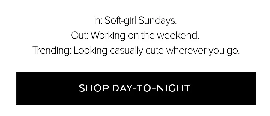 IN: SOFT-GIRL SUNDAYS. OUT: WORKING ON THE WEEKEND. TRENDING: LOOKING CASUALLY CUTE WHEVER YOU GO. SHOP DAY-TO-NIGHT