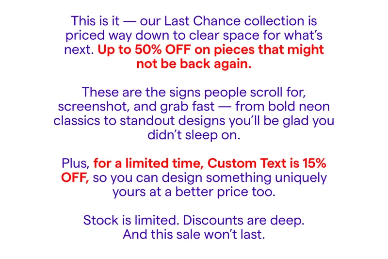 This is it — our Last Chance collection is priced way down to clear space for what’s next. Up to 50% OFF on pieces that might not be back again.  These are the signs people scroll for, screenshot, and grab fast — from bold neon classics to standout designs you’ll be glad you didn’t sleep on.  Plus, for a limited time, Custom Text is 15% OFF, so you can design something uniquely yours at a better price too.  Stock is limited. Discounts are deep. And this sale won’t last.