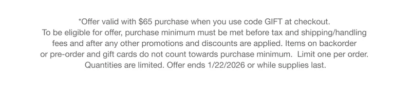 *Offer valid with $65 purchase when you use code GIFT at checkout. To be eligible for offer, purchase minimum must be met before tax and shipping/handling fees and after any other promotions and discounts are applied. Items on backorder or pre-order and gift cards do not count towards purchase minimum. Limit one per order. Quantities are limited. Offer ends 1/22/2026 or while supplies last.