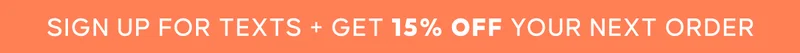 SIGN UP FOR TEXTS + GET 15%. OFF YOUR NEXT PURCHASe