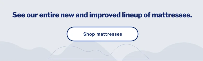 See our entire new and improved lineup of mattresses. >> Shop mattresses >>