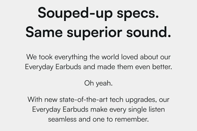 Souped-up specs. Same superior sound. | We took everything the world loved about our Everyday Earbuds and made them even better. Oh yeah. With new state-of-the-art tech upgrades, our Everyday Earbuds make every single listen seamless and one to remember.