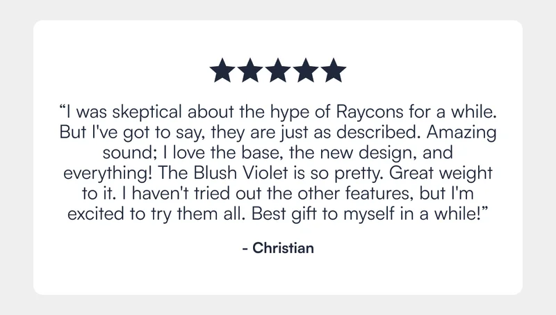 ⭐️⭐️⭐️⭐️⭐️ "I was skeptical about the hype of Raycons for a while. But I've got to say, they are just as described. Amazing sound; I love the base, the new design, and everything! The Blush Violet is so pretty. Great weight to it. I haven't tried out the other features, but I'm excited to try them all. Best gift to myself in a while!" - Christian