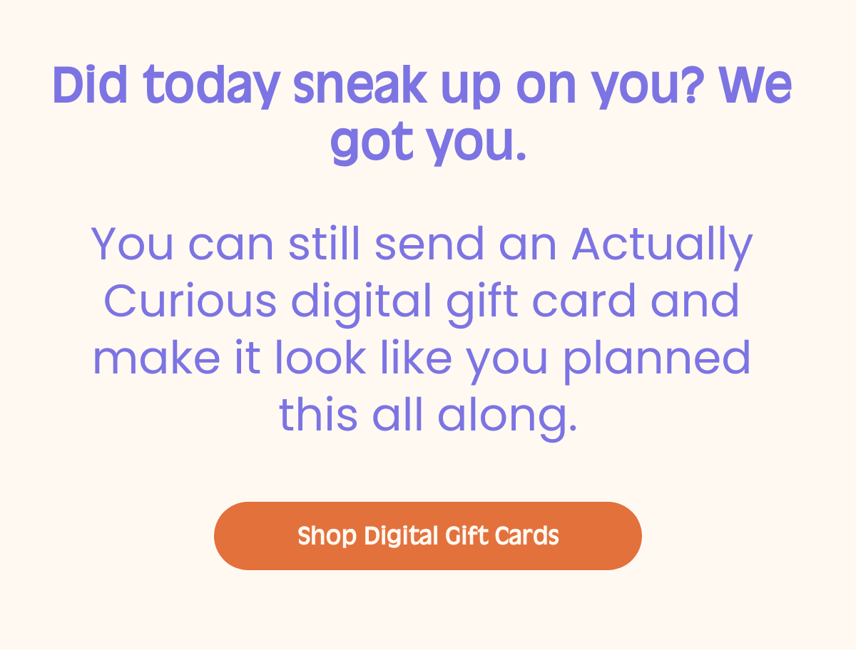 Did today sneak up on you? We got you. You can still send an Actually Curious digital gift card and make it look like you planned this all along. Body text Shop Digital Gift Cards