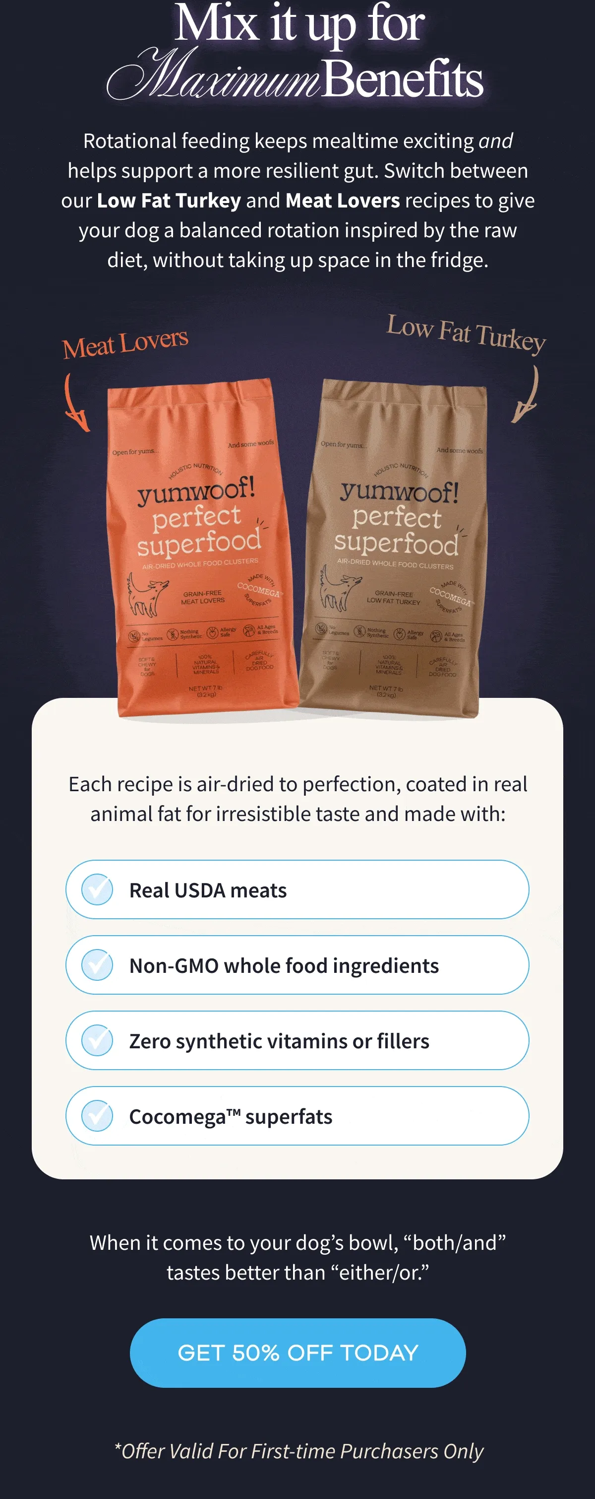 Mix It Up for Maximum Benefits | Rotational feeding keeps mealtime exciting and helps support a more resilient gut. Switch between our Perfect Superfood Turkey and Meat Lovers recipes to give your dog a balanced rotation inspired by the raw diet, without taking up space in the fridge. | When it comes to your dog’s bowl, “both/and” tastes better than “either/or.” | GET 50% OFF TODAY | *Offer Valid For First-time Purchasers Only