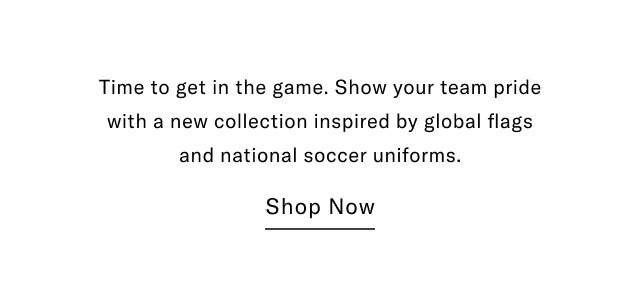 Time to get in the game. Show your team pride with a new collection inspired by global flags and national soccer uniforms.                                            Shop Now