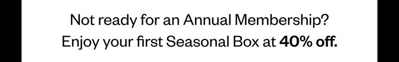 Not ready for an Annual Membership? Enjoy your first Seasonal Box at 40% off.
