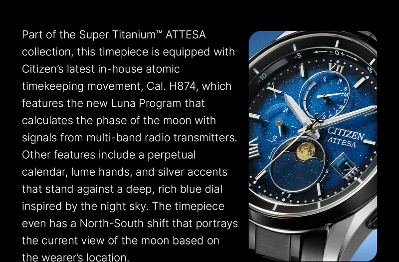 Part of the Super Titanium™ ATTESA collection, this timepiece is equipped with Citizen’s latest in-house atomic timekeeping movement, Cal. H874, which features the new Luna Program that calculates the phase of the moon with signals from multi-band radio transmitters. Other features include a perpetual calendar, lume hands, and silver accents that stand against a deep, rich blue dial inspired by the night sky. The timepiece even has a North-South shift that portrays the current view of the moon based on the wearer’s location.