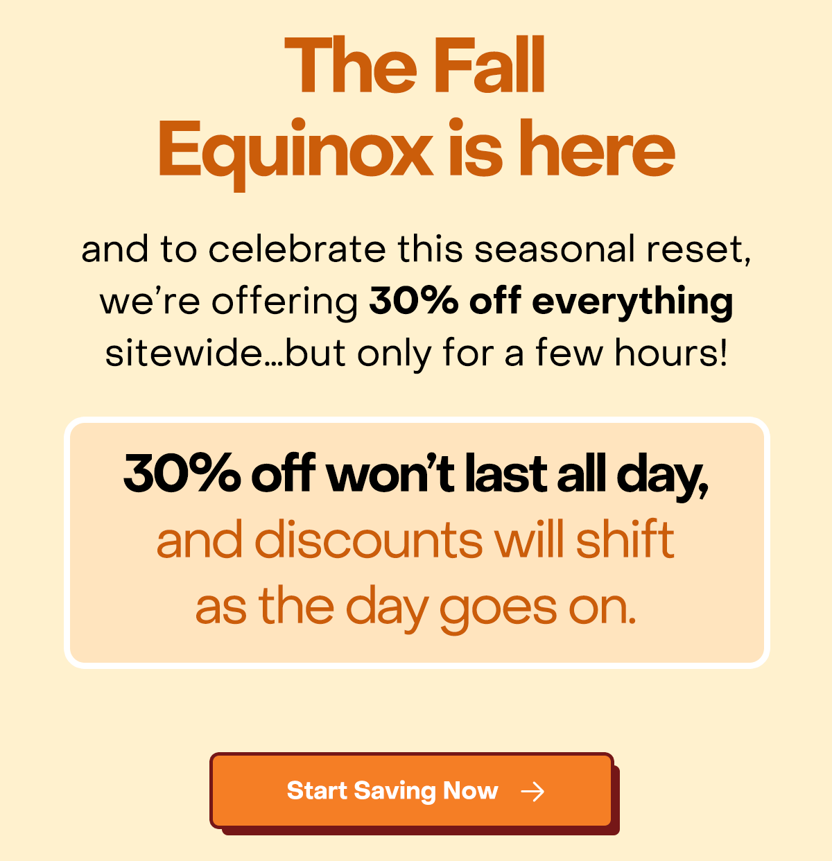 The Fall Equinox is here and to celebrate this seasonal reset , we're offering 30% off everything witewide... but only for a few hours! 30% off won't last all day, and discounts will shift as the day goes on. Start saving now.