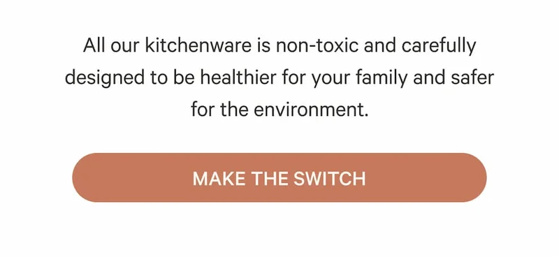 All of our kitchenware is non-toxic and carefully designed to be healthier for your family and safer for the environment. - Make the Switch