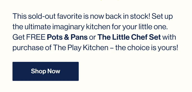 This sold-out favorite is now back in stock! Set up the ultimate imaginary kitchen for your little one.  Get FREE Pots & Pans or The Little Chef Set with purchase of The Play Kitchen – the choice is yours! Shop Now