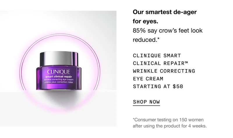 Our smartest de-ager for eyes. 85% say crow’s feet look reduced.* CLINIQUE SMART CLINICAL REPAIR TM WRINKLE CORRECTING EYE CREAM STARTING AT $58 SHOP NOW | *Consumer testing on 150 women after using the product for 4 weeks.