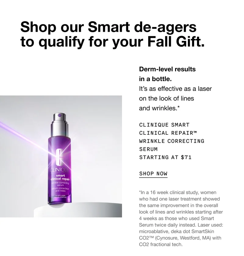 Shop our Smart de-agers to qualify for your Fall Gift. Derm-level results in a bottle. It’s as effective as a laser on the look of lines and wrinkles.* CLINIQUE SMART CLINICAL REPAIR TM WRINKLE CORRECTING SERUM STARTING AT $71 SHOP NOW | *In a 16 week clinical study, women who had one laser treatment showed the same improvement in the overall look of lines and wrinkles starting after 4 weeks as those who used Smart Serum twice daily instead. Laser used: microablative, deka dot SmartSkin CO2™ (Cynosure, Westford, MA) with CO2 fractional tech.