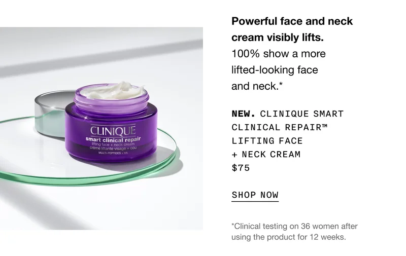 Powerful face and neck cream visibly lifts. 100% show a more lifted-looking face and neck.* NEW. CLINIQUE SMART CLINICAL REPAIR TM LIFITNG FACE + NECK CREAM $75 SHOP NOW | *Clinical testing on 36 women after using the product for 12 weeks.