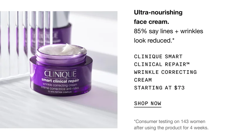 Ultra-nourishing face cream. 85% say lines + wrinkles look reduced.* CLINIQUE SMART CLINICAL REPAIR TM WRINKLE CORRECTING CREAM STARTING AT $73 SHOP NOW | *Consumer testing on 143 women after using the product for 4 weeks.