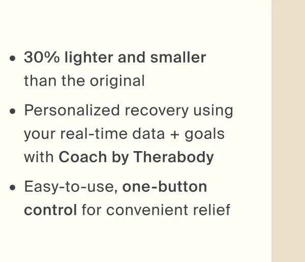 30% lighter and smaller  than the original - Personalized recovery using your real-time data + goals with Coach by Therabody - Easy-to-use, one-button control for convenient relief