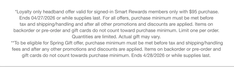 *Loyalty only headband offer valid for signed-in Smart Rewards members only with $95 purchase. Ends 04/27/2026 or while supplies last. For all offers, purchase minimum must be met before tax and shipping/handling and after all other promotions and discounts are applied. Items on backorder or pre-order and gift cards do not count toward purchase minimum. Limit one per order. Quantities are limited. Actual gift may vary.
**To be eligible for Spring Gift offer, purchase minimum must be met before tax and shipping/handling fees and after any other promotions and discounts are applied. Items on backorder or pre-order and gift cards do not count towards purchase minimum. Ends 4/28/2026 or while supplies last. *Loyalty only headband offer valid for signed-in Smart Rewards members only with $95 purchase. Ends 04/27/2026 or while supplies last. For all offers, purchase minimum must be met before tax and shipping/handling and after all other promotions and discounts are applied. Items on backorder or pre-order and gift cards do not count toward purchase minimum. Limit one per order. Quantities are limited. Actual gift may vary.
**To be eligible for Spring Gift offer, purchase minimum must be met before tax and shipping/handling fees and after any other promotions and discounts are applied. Items on backorder or pre-order and gift cards do not count towards purchase minimum. Ends 4/28/2026 or while supplies last.