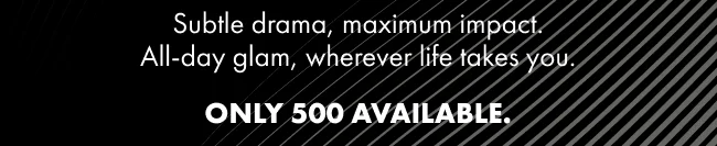 Subtle drama, maximum impact. All-day glam, wherever life takes you. ONLY 500 AVAILABLE.