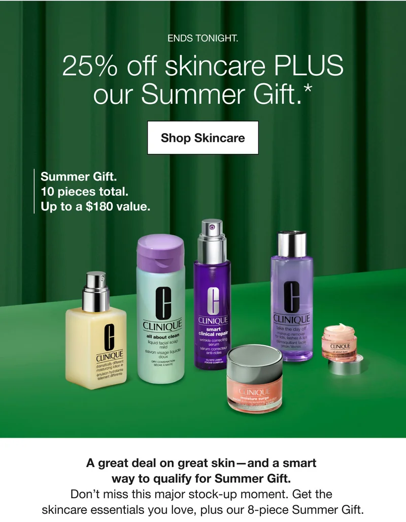ENDS TONIGHT. 25% off skincare PLUS our Summer Gift.* Shop Skincare Summer Gift. 10 pieces total. Up to a $180 value. A great deal on great skin-and a smart way to qualify for Summer Gift. Don't miss this major stock-up moment. Get the skincare essentials you love, plus our 8-piece Summer Gift.