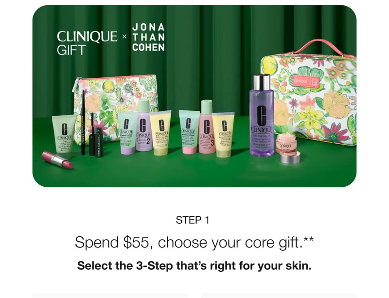CLINIQUE GIFT JONA THAN COHEN STEP 1 Spend $55, choose your core gift.** Select the 3-Step that's right for your skin.