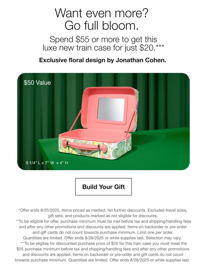Want even more? Go full bloom. Spend $55 or more to get this luxe new train case for just $20.*** Exclusive floral design by Jonathan Cohen. $50 Value Build Your Gift *Offer ends 8/25/2025. Items priced as marked. No further discounts. Excludes travel sizes gift sets, and products marked as not eligible for discounts. *To be eligible for offer, purchase minimum must be met before tax and shipping/handling fees and after any other promotions and discounts are applied. Items on backorder or pre-order and gift cards do not count towards purchase minimum. Limit one per order. Quantities are limited. Offer ends 8/28/2025 or while supplies last. Selection may vary. ***To be eligible for discounted purchase price of $20 for this train case you must meet the $55 purchase minimum before tax and shipping/handling fees and after any other promotions and discounts are applied. Items on backorder or pre-order and gift cards do not count towards purchase minimum. Quantities are limited. Offer ends 8/28/2025 or while supplies last.