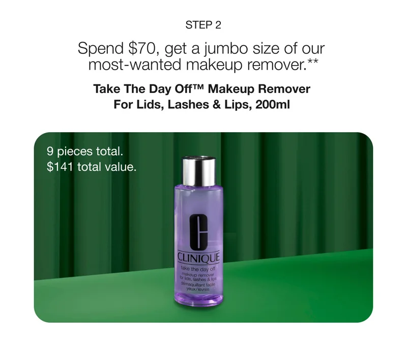 STEP 2 Spend $70, get a jumbo size of our most-wanted makeup remover.** Take The Day Off™ Makeup Remover For Lids, Lashes & Lips, 200ml 9 pieces total. $141 total value.