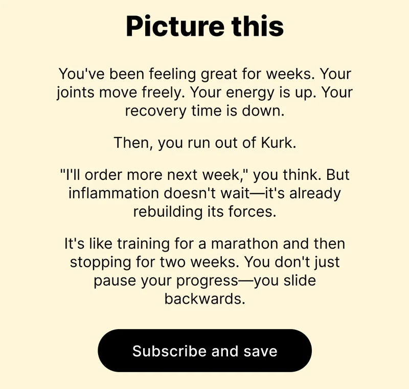 Picture this... | You've been feeling great for weeks. Your joints move freely. Your energy is up. Your recovery time is down. Then, you run out of Kurk. "I'll order more next week," you think. But inflammation doesn't wait—it's already rebuilding its forces. It's like training for a marathon and then stopping for two weeks. You don't just pause your progress—you slide backwards.  | SUBSCRIBE AND SAVE