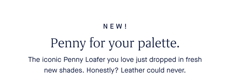 NEW! Penny for your palette. The iconic Penny Loafer you love just dropped in fresh new shades. Honestly? Leather could never.