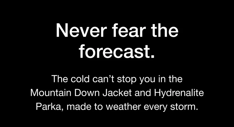 The cold can't stop you in the Mountain Down Jacket and Hydrenalite Parka, made to weather every storm.