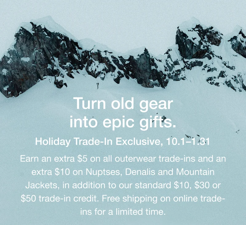 Turn old gear into epic gifts. Holiday Trade-In Exclusive, 10.1-1.31 Earn an extra $5 on all outerwear trade-ins and an extra $10 on Nuptses, Denalis and Mountain Jackets, in addition to our standard $10, $30 or $50 trade-in credit. Free shipping on online trade- ins for a limited time.