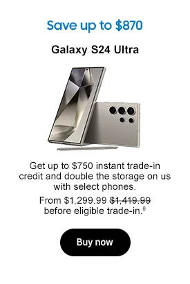 Save up to $870
Galaxy S24 Ultra
Use same image used in live promo
Get up to $750 instant trade-in credit and double the storage on us with select phones. From $1,299.99 $1,419.99 before eligible trade-in.θ
Buy now