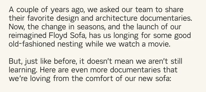 A couple of years ago, we asked our team to share their favorite design and architecture documentaries. Now, the change in seasons, and the launch of our reimagined Floyd Sofa, has us longing for some good old-fashioned nesting while we watch a movie.  But, just like before, it doesn’t mean we aren’t still learning. Here are even more documentaries that we’re loving from the comfort of our new sofa:
