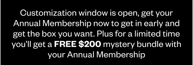 Customization window is open, get your Annual Membership now to get in early and get the box you want. Plus for a limited time you’ll get a FREE $200 mystery bundle with your Annual Membership Customization window is open, get your Annual Membership now to get in early and get the box you want. Plus for a limited time you’ll get a FREE $200 mystery bundle with your Annual Membership