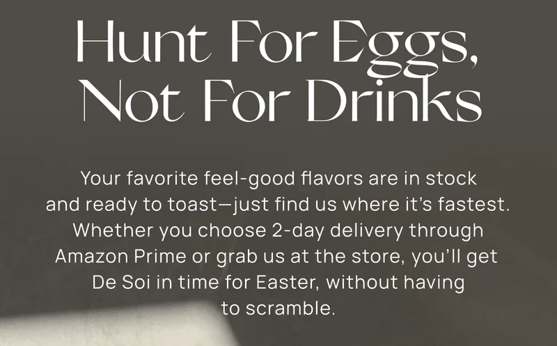 Hunt For Eggs, Not For Drinks | Your favorite feel-good flavors are in stock and ready to toast—just find us where it’s fastest. Whether you choose 2-day delivery through Amazon Prime or grab us at the store, you’ll get  De Soi in time for Easter, without having to scramble.