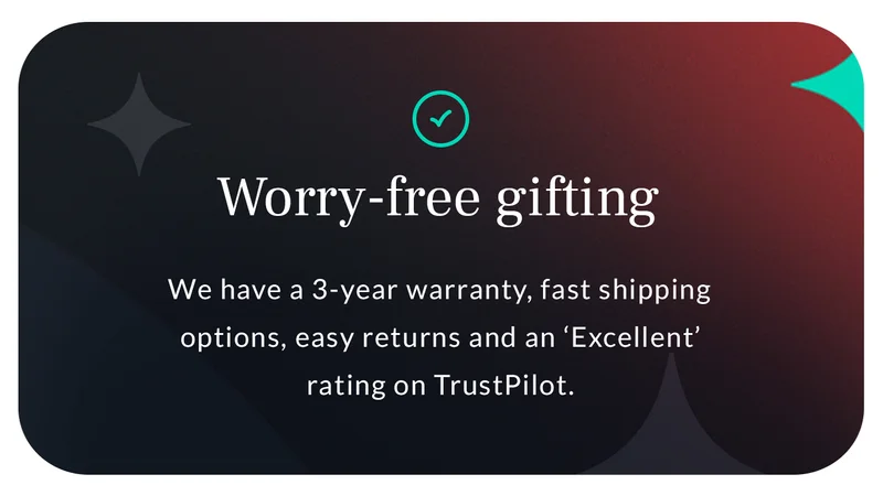 Header: Worry-free gifting Blurb: We have a 3-year warranty, fast shipping options, easy returns and an ‘Excellent’ rating on TrustPilot.