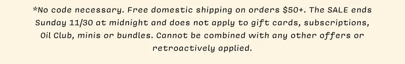 *No code necessary. Free domestic shipping on orders $50+. The SALE ends Sunday 11/30 at midnight and does not apply to gift cards, subscriptions, Oil Club, minis or bundles. Cannot be combined with any other offers or retroactively applied.