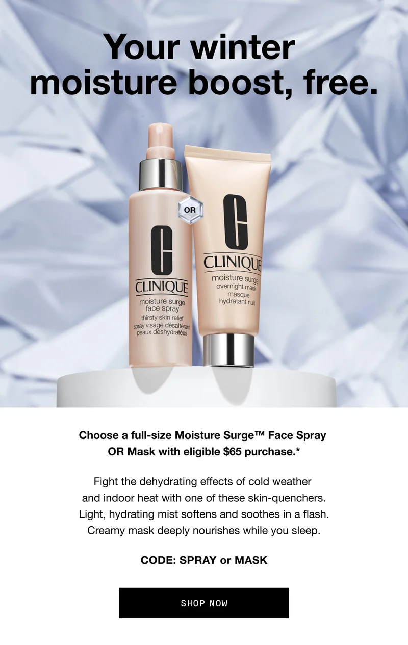 Your winter moisture boost, free. Choose a full-size Moisture Surge Face Spray OR Mask with eligible $65 purchase.* Fight the dehydrating effects of cold weather and indoor heat with one of these skin-quenchers. Light, hydrating mist softens and soothes in a flash. Creamy mask deeply nourishes while you sleep. Code: SPRAY OR MASK | SHOP NOW