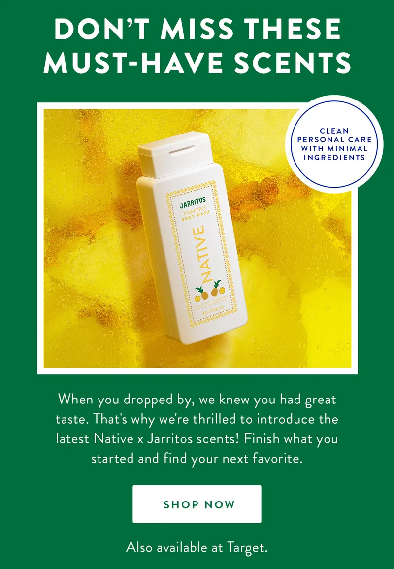 DON'T MISS THESE MUST-HAVE SCENTS | CLEAN PERSONAL CARE WITH MINIMAL INGREDIENTS | When you dropped by, we knew you had great taste. That's whay we're thrilled to introduce the latest Native x Jarritos scents! Finish what you started and find your next favorite. | SHOP NOW | Also avaliable at Target.