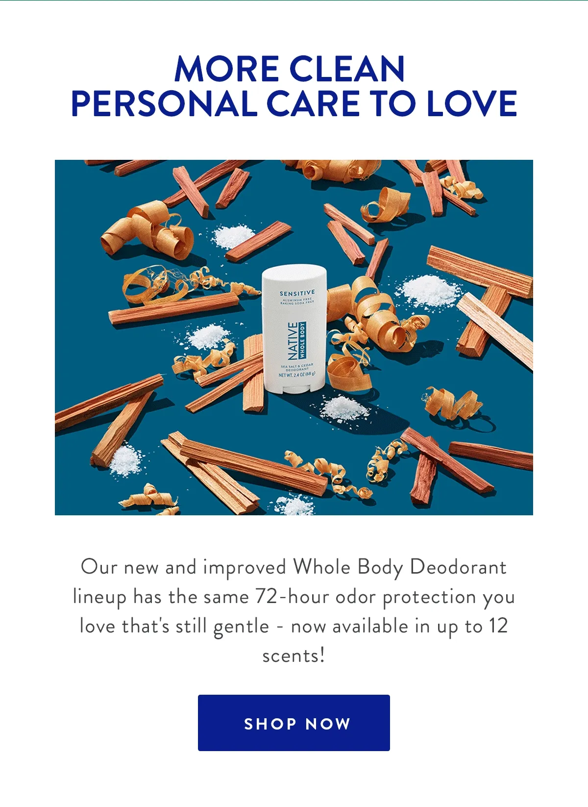 MORE CLEAN PERSONAL CARE TO LOVE | Our new and improved Whole Body Deodorant lineup has the same 72- hour odor protection you love that's gentle - now avaliable in up to 12 scents! | SHOP NOW