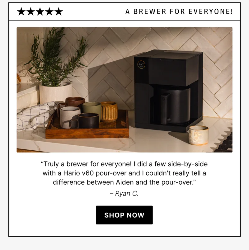 A Brewer For Everyone! “Truly a brewer for everyone! I did a few side-by-side with a Hario v60 pour-over and I couldn't really tell a difference between Aiden and the pour-over.” – Ryan C.
