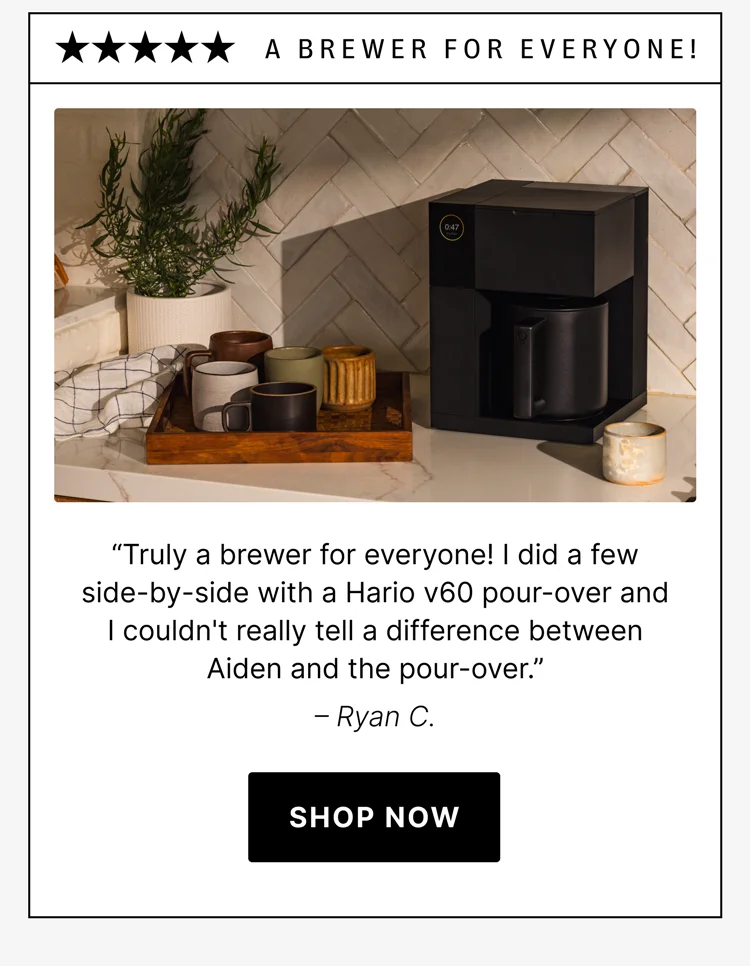 A Brewer For Everyone! “Truly a brewer for everyone! I did a few side-by-side with a Hario v60 pour-over and I couldn't really tell a difference between Aiden and the pour-over.” – Ryan C.