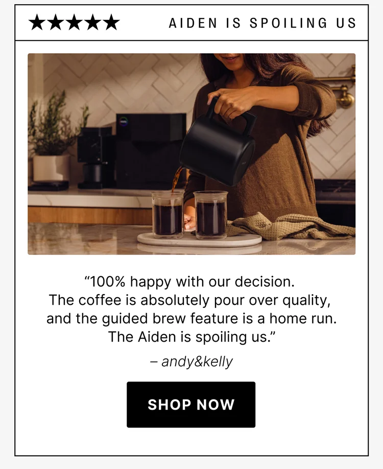Aiden is Spoiling us! “100% happy with our decision. The coffee is absolutely pour-over quality, and the guided brew feature is a home run. The Aiden is spoiling us.” – andy&kelly