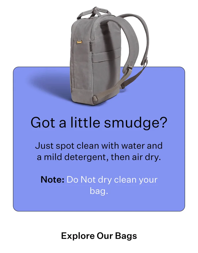 Got a little smudge?   Just spot clean with water and a mild detergent, then air dry. Note: Do Not dry clean your bag.  Explore Our Bags