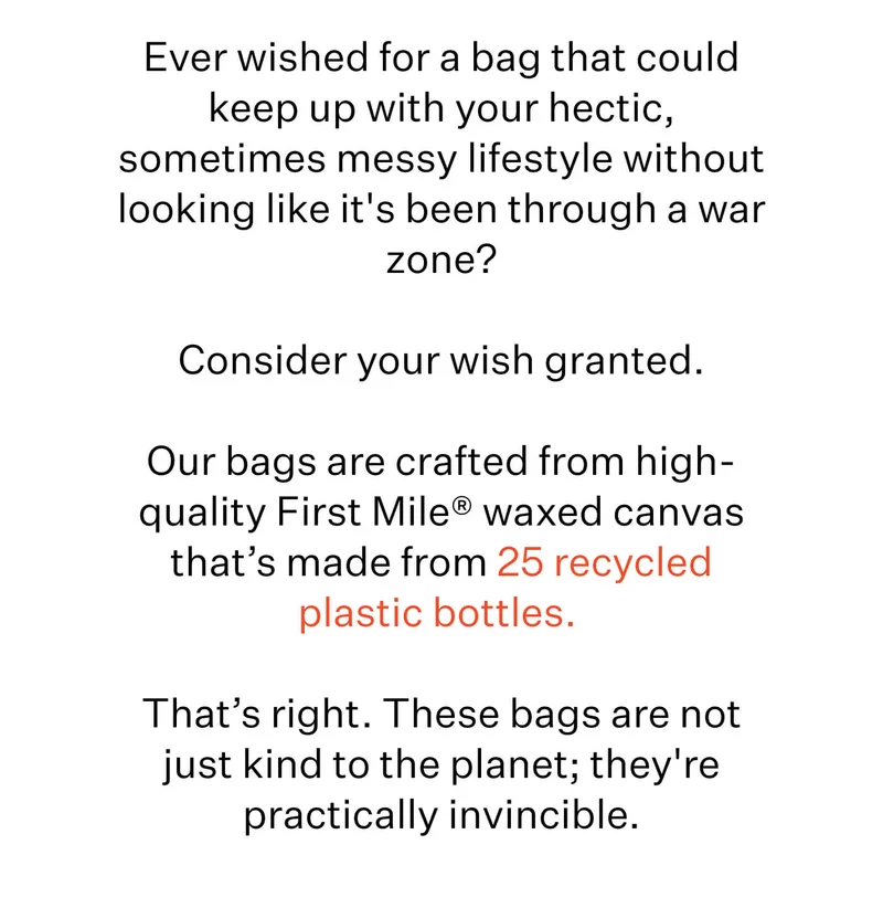 Ever wished for a bag that could keep up with your hectic, sometimes messy lifestyle without looking like it's been through a war zone?  Consider your wish granted.  Our bags are crafted from high-quality First Mile® waxed canvas that’s made from 25 recycled plastic bottles.&nbsp;  That’s right. These bags are not just kind to the planet; they're practically invincible.