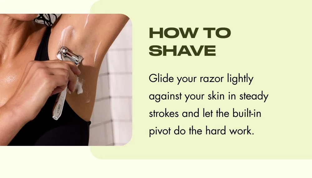 How to Shave Glide your razor lightly against your skin in steady strokes and let the built-in pivot do the hard work.
