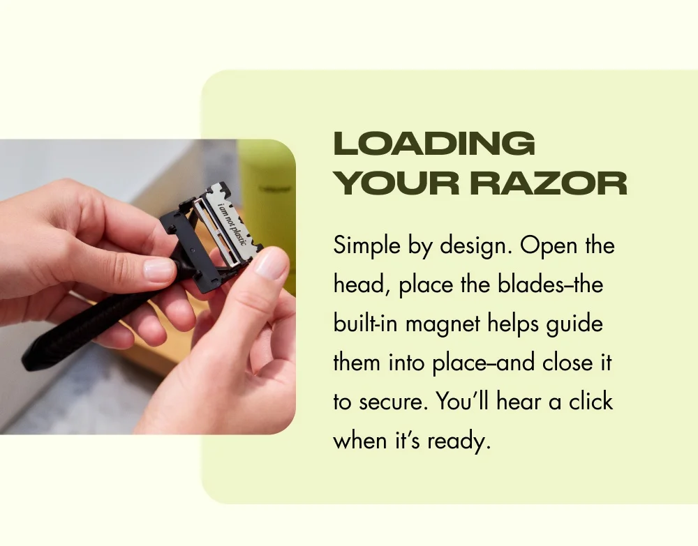 Loading Your Razor Simple by design. Open the head, place the blades--the built-in magnet helps guide them into place--and close it to secure. You’ll hear a click when it’s ready.
